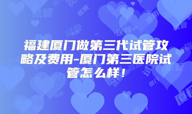 福建厦门做第三代试管攻略及费用-厦门第三医院试管怎么样!