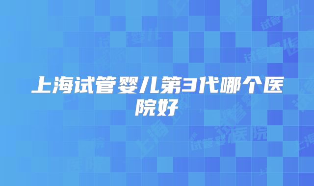 上海试管婴儿第3代哪个医院好