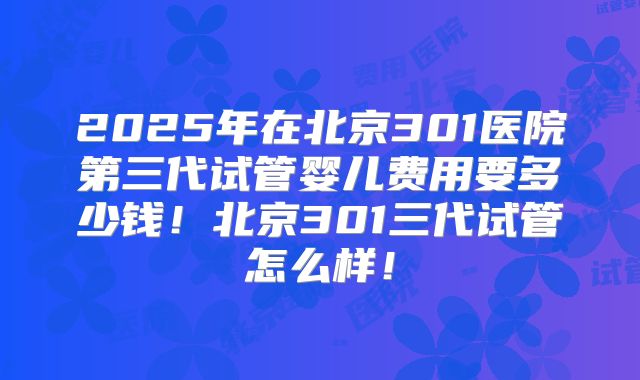 2025年在北京301医院第三代试管婴儿费用要多少钱!北京301三代试管怎么样!