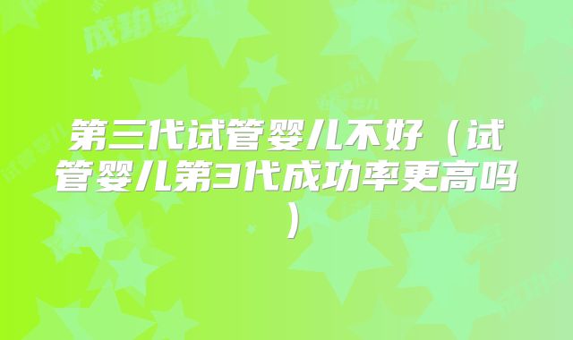 第三代试管婴儿不好（试管婴儿第3代成功率更高吗）