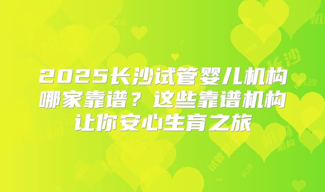 2025长沙试管婴儿机构哪家靠谱？这些靠谱机构让你安心生育之旅