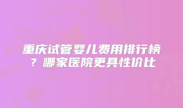 重庆试管婴儿费用排行榜？哪家医院更具性价比