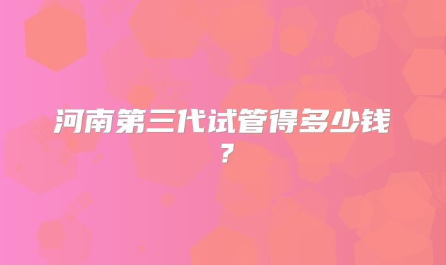 河南第三代试管得多少钱?