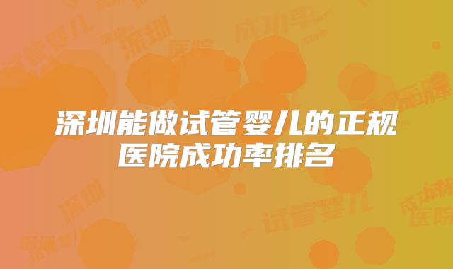 深圳能做试管婴儿的正规医院成功率排名