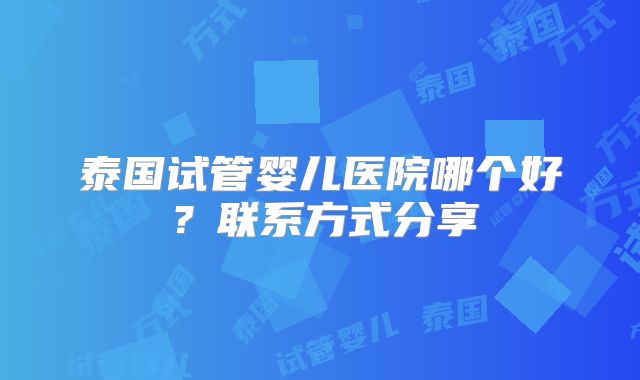泰国试管婴儿医院哪个好？联系方式分享