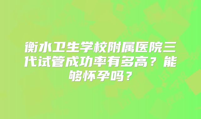 衡水卫生学校附属医院三代试管成功率有多高？能够怀孕吗？