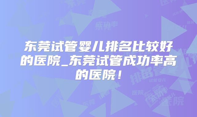 东莞试管婴儿排名比较好的医院_东莞试管成功率高的医院!