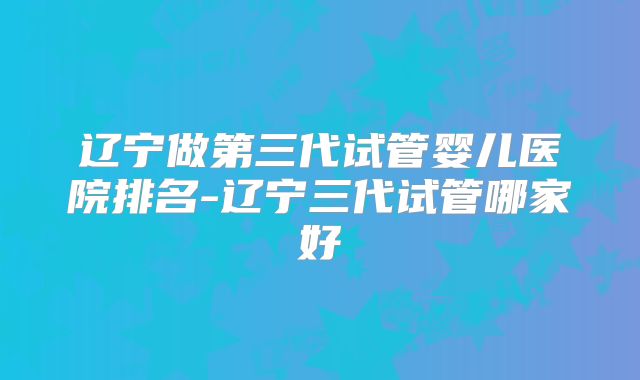 辽宁做第三代试管婴儿医院排名-辽宁三代试管哪家好