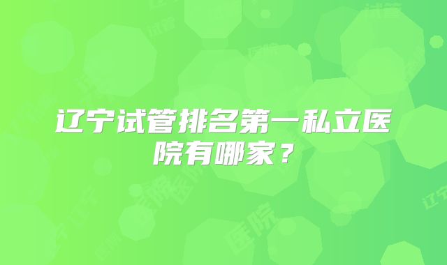 辽宁试管排名第一私立医院有哪家？