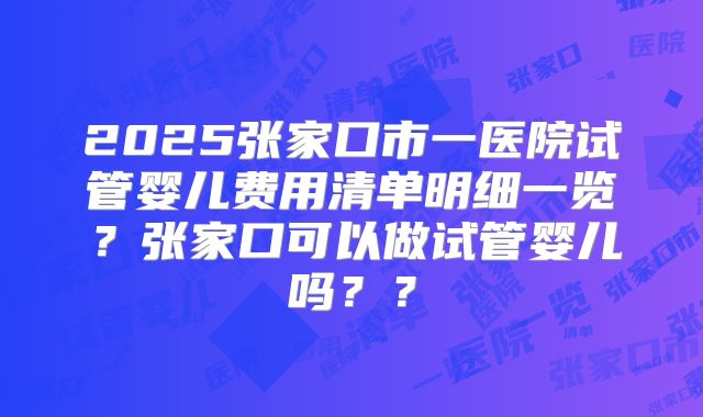 2025张家口市一医院试管婴儿费用清单明细一览？张家口可以做试管婴儿吗？？