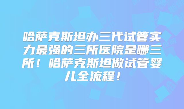 哈萨克斯坦办三代试管实力最强的三所医院是哪三所!哈萨克斯坦做试管婴儿全流程!