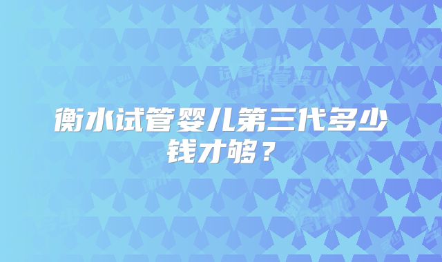 衡水试管婴儿第三代多少钱才够？