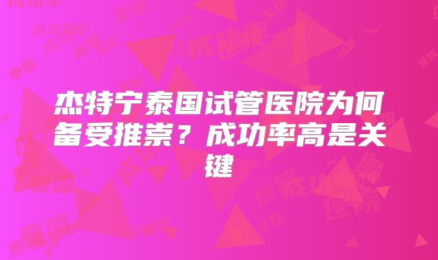 杰特宁泰国试管医院为何备受推崇？成功率高是关键