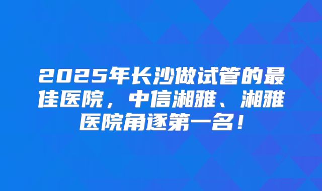 2025年长沙做试管的最佳医院，中信湘雅、湘雅医院角逐第一名！