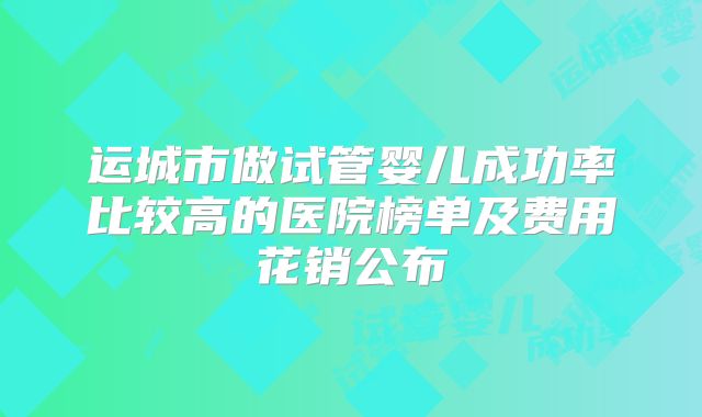 运城市做试管婴儿成功率比较高的医院榜单及费用花销公布