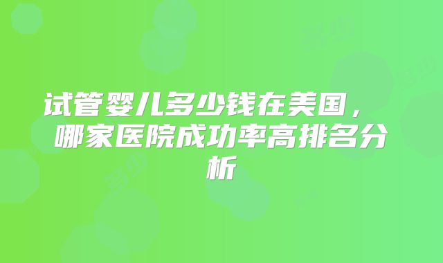 试管婴儿多少钱在美国， 哪家医院成功率高排名分析