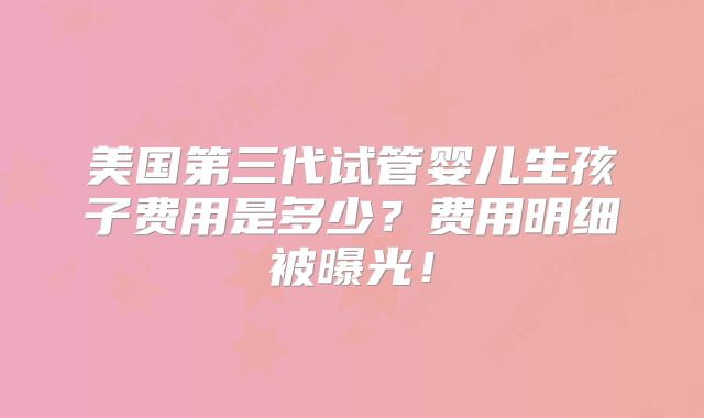 美国第三代试管婴儿生孩子费用是多少？费用明细被曝光！