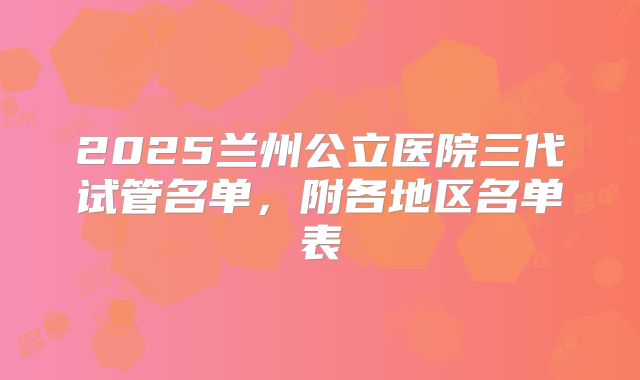 2025兰州公立医院三代试管名单，附各地区名单表