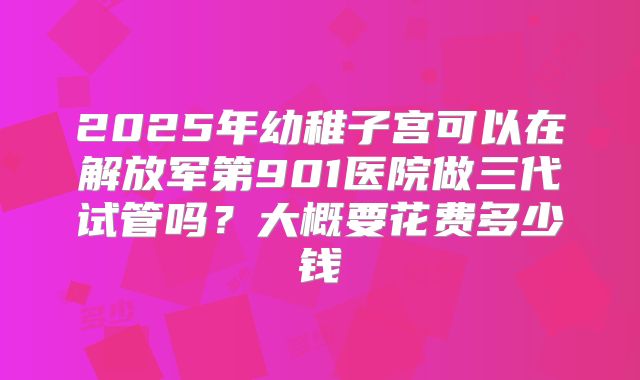 2025年幼稚子宫可以在解放军第901医院做三代试管吗？大概要花费多少钱