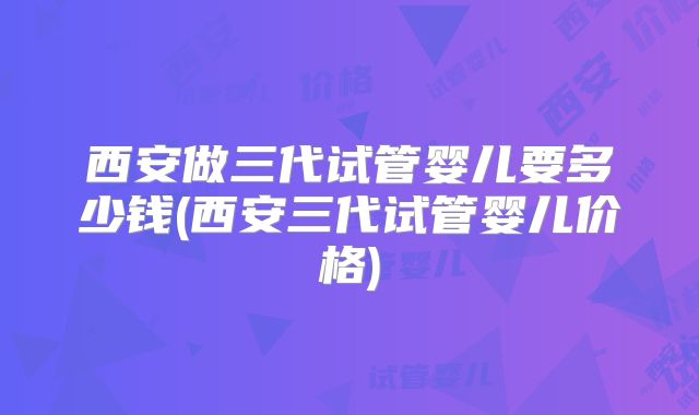 西安做三代试管婴儿要多少钱(西安三代试管婴儿价格)