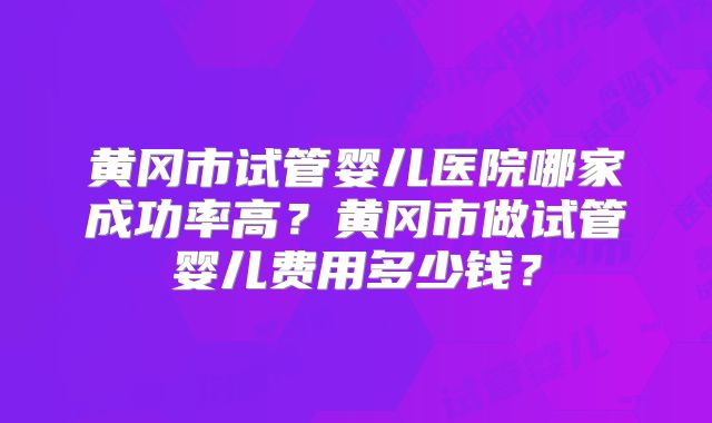 黄冈市试管婴儿医院哪家成功率高?黄冈市做试管婴儿费用多少钱?