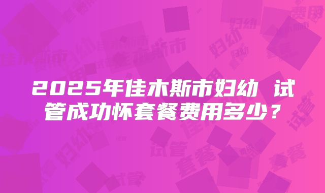 2025年佳木斯市妇幼 试管成功怀套餐费用多少?