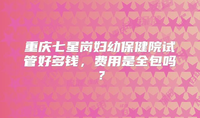 重庆七星岗妇幼保健院试管好多钱,费用是全包吗?