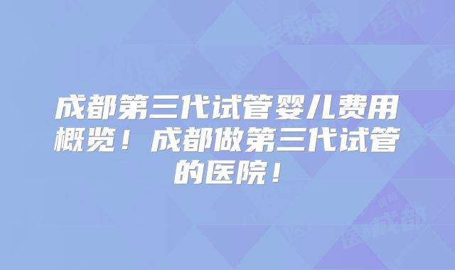成都第三代试管婴儿费用概览！成都做第三代试管的医院！