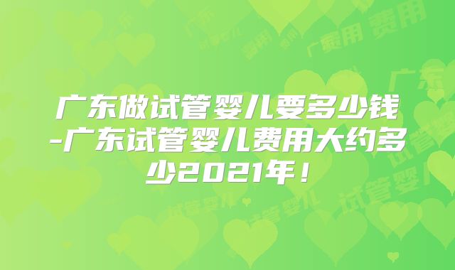 广东做试管婴儿要多少钱-广东试管婴儿费用大约多少2021年!
