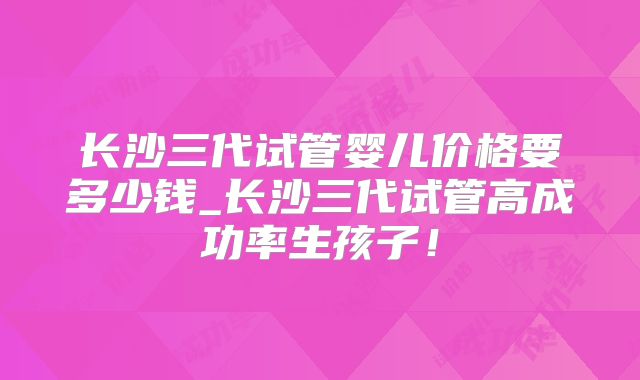 长沙三代试管婴儿价格要多少钱_长沙三代试管高成功率生孩子!