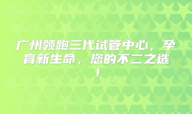 广州领跑三代试管中心，孕育新生命，您的不二之选！