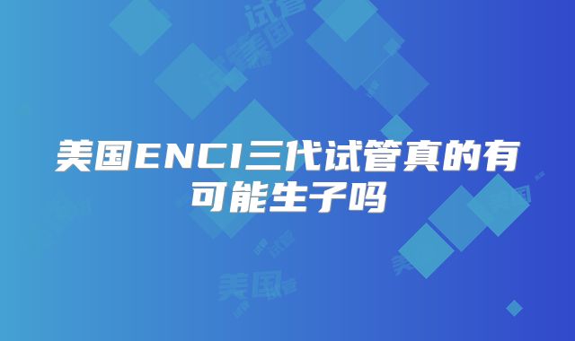 美国ENCI三代试管真的有可能生子吗