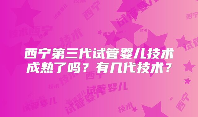 西宁第三代试管婴儿技术成熟了吗？有几代技术？