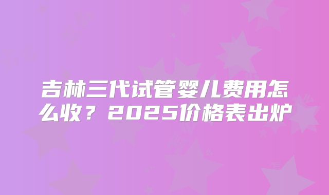 吉林三代试管婴儿费用怎么收？2025价格表出炉