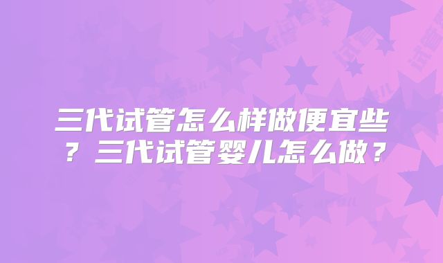 三代试管怎么样做便宜些？三代试管婴儿怎么做？