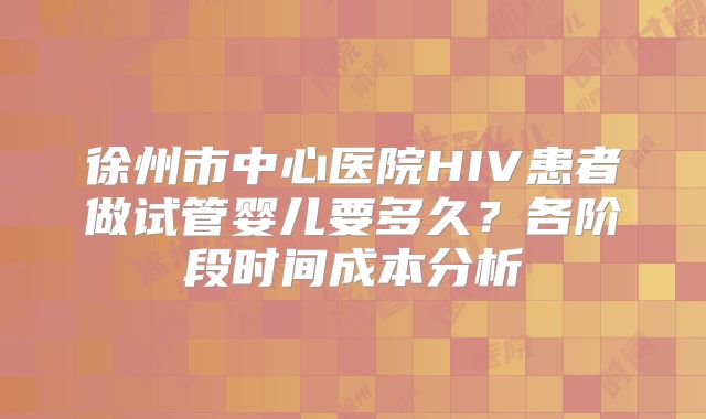 徐州市中心医院HIV患者做试管婴儿要多久？各阶段时间成本分析