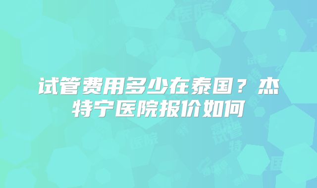 试管费用多少在泰国？杰特宁医院报价如何