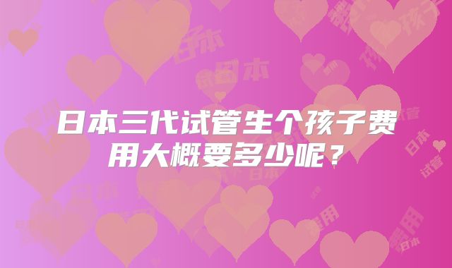 日本三代试管生个孩子费用大概要多少呢？