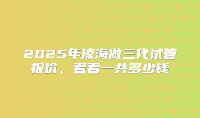 2025年琼海做三代试管报价，看看一共多少钱