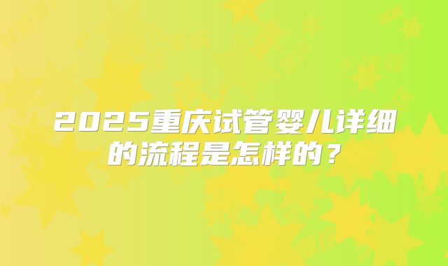2025重庆试管婴儿详细的流程是怎样的？