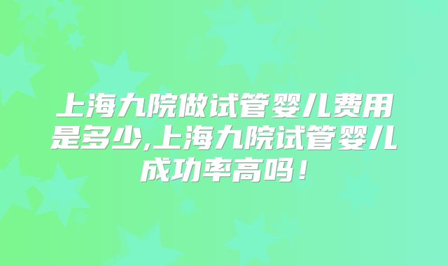 上海九院做试管婴儿费用是多少,上海九院试管婴儿成功率高吗！