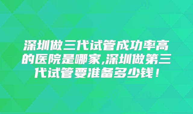 深圳做三代试管成功率高的医院是哪家,深圳做第三代试管要准备多少钱！