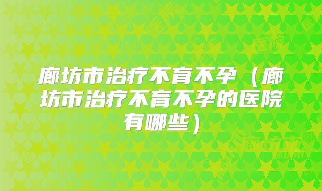 廊坊市治疗不育不孕（廊坊市治疗不育不孕的医院有哪些）