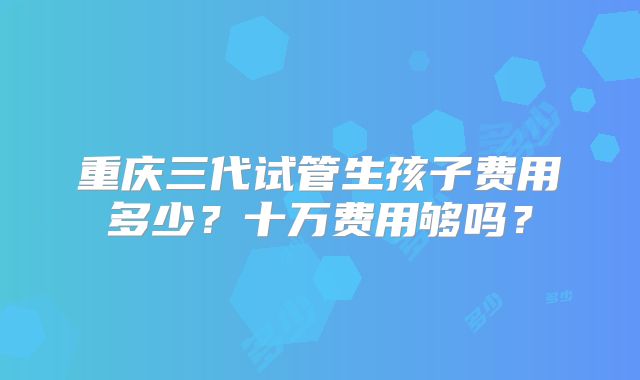 重庆三代试管生孩子费用多少？十万费用够吗？