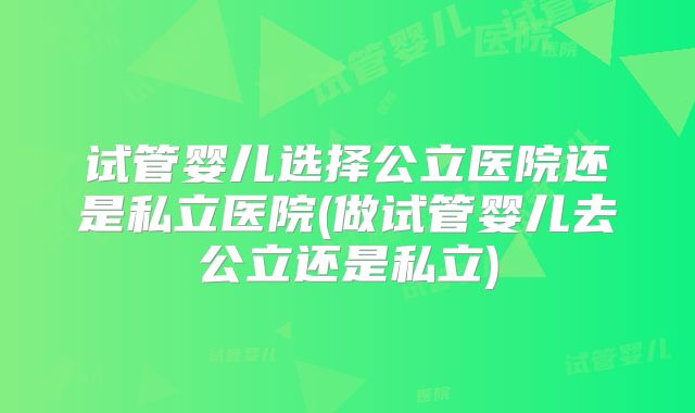 试管婴儿选择公立医院还是私立医院(做试管婴儿去公立还是私立)