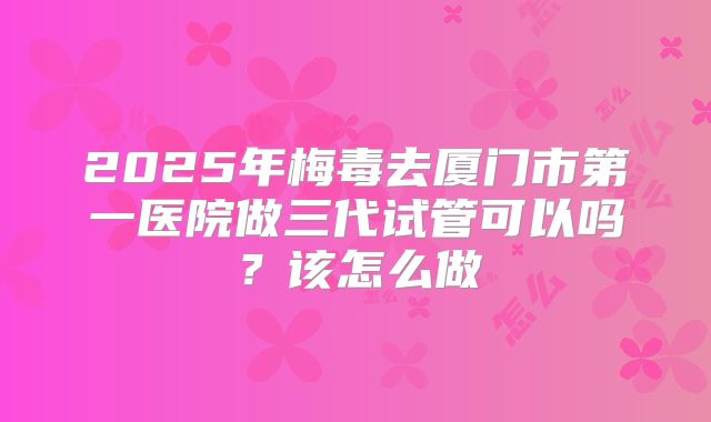 2025年梅毒去厦门市第一医院做三代试管可以吗？该怎么做