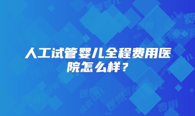 人工试管婴儿全程费用医院怎么样？
