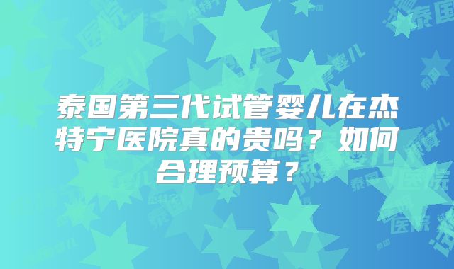 泰国第三代试管婴儿在杰特宁医院真的贵吗？如何合理预算？