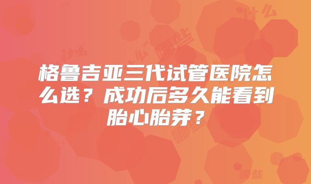格鲁吉亚三代试管医院怎么选？成功后多久能看到胎心胎芽？