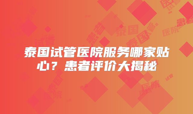 泰国试管医院服务哪家贴心？患者评价大揭秘